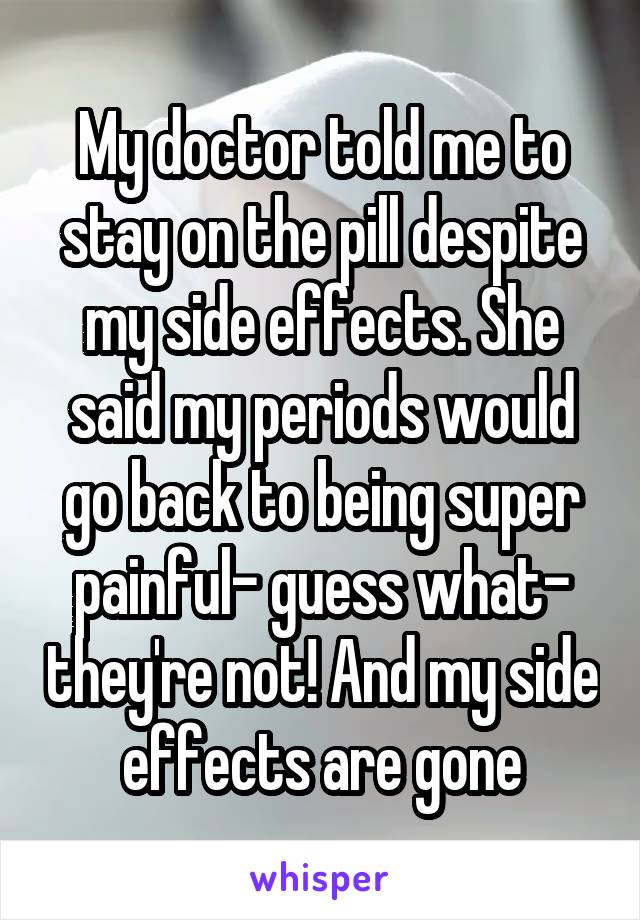 My doctor told me to stay on the pill despite my side effects. She said my periods would go back to being super painful- guess what- they're not! And my side effects are gone