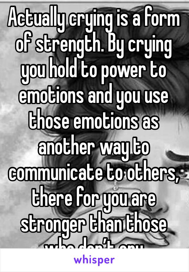 Actually crying is a form of strength. By crying you hold to power to emotions and you use those emotions as another way to communicate to others, there for you are stronger than those who don’t cry