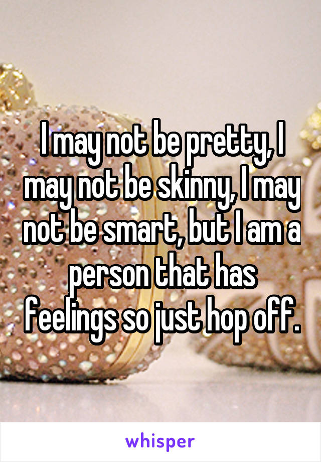 I may not be pretty, I may not be skinny, I may not be smart, but I am a person that has feelings so just hop off.