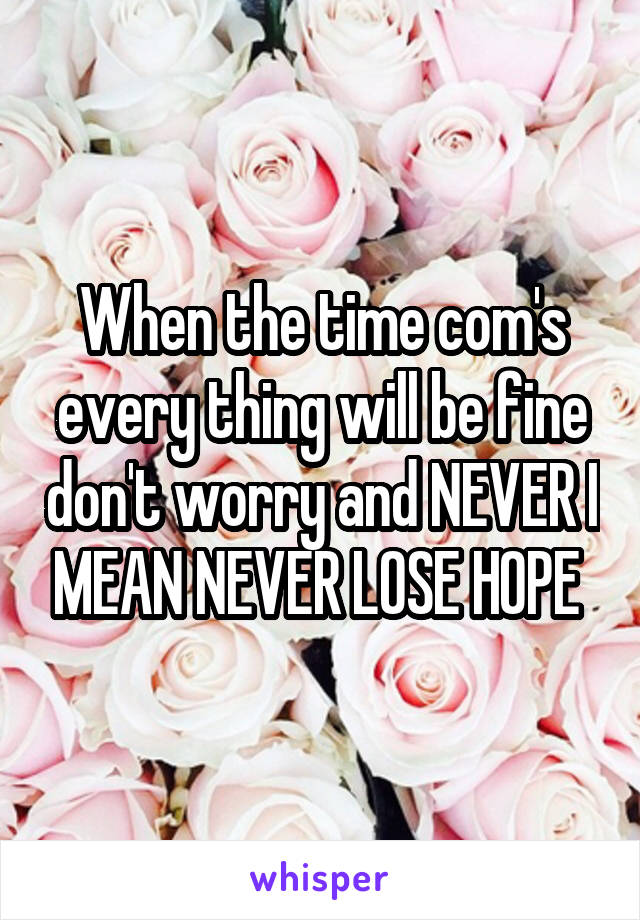 When the time com's every thing will be fine don't worry and NEVER I MEAN NEVER LOSE HOPE 