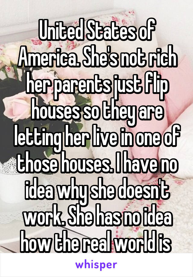 United States of America. She's not rich her parents just flip houses so they are letting her live in one of those houses. I have no idea why she doesn't work. She has no idea how the real world is 