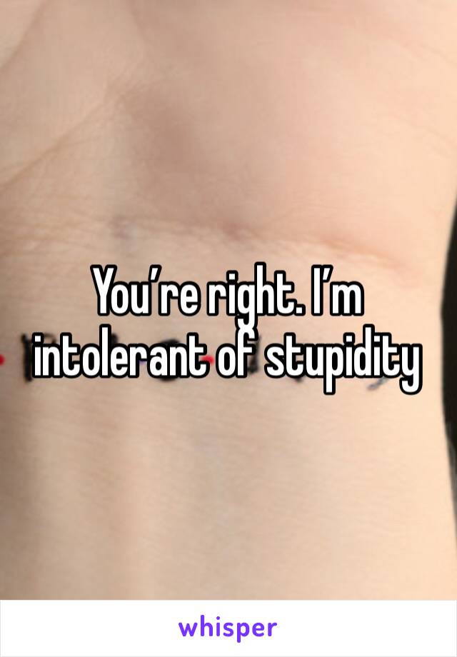 You’re right. I’m intolerant of stupidity