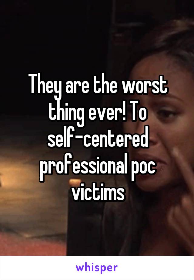They are the worst thing ever! To self-centered professional poc victims
