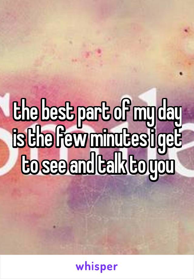 the best part of my day is the few minutes i get to see and talk to you