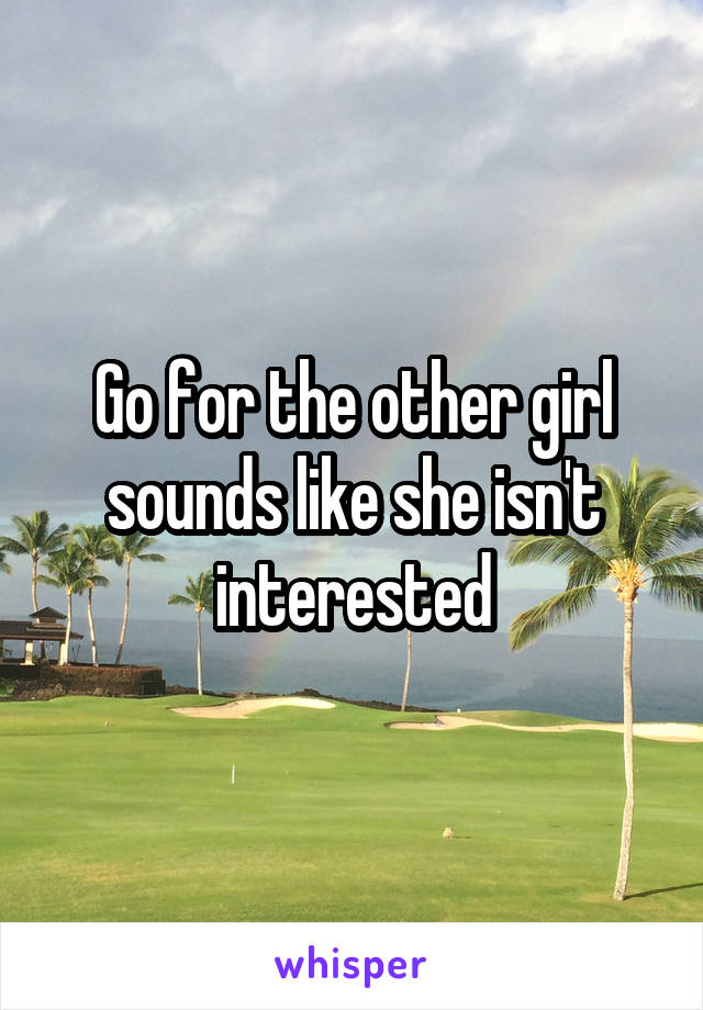 Go for the other girl sounds like she isn't interested