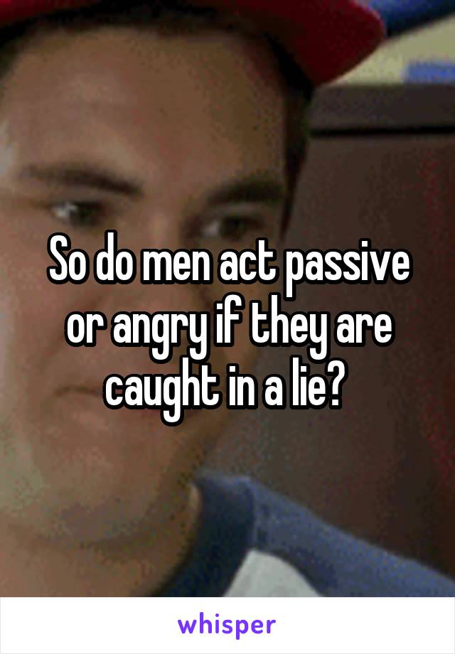 So do men act passive or angry if they are caught in a lie? 