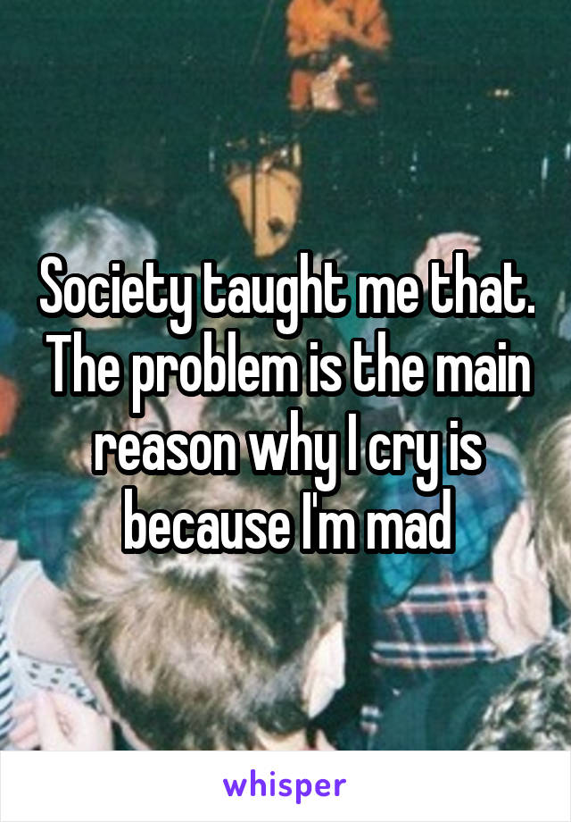 Society taught me that. The problem is the main reason why I cry is because I'm mad