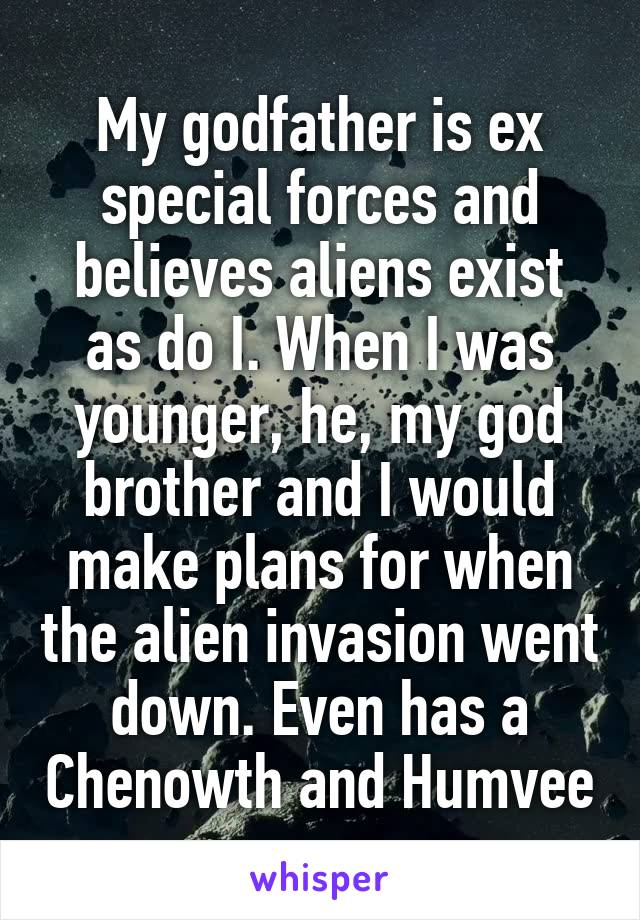 My godfather is ex special forces and believes aliens exist as do I. When I was younger, he, my god brother and I would make plans for when the alien invasion went down. Even has a Chenowth and Humvee