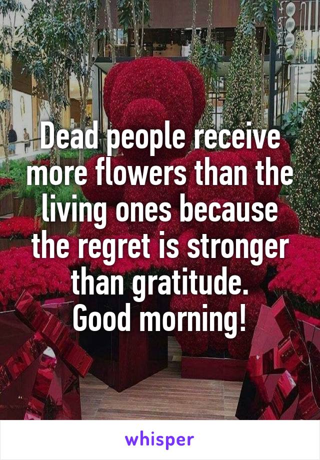 Dead people receive more flowers than the living ones because the regret is stronger than gratitude.
Good morning!