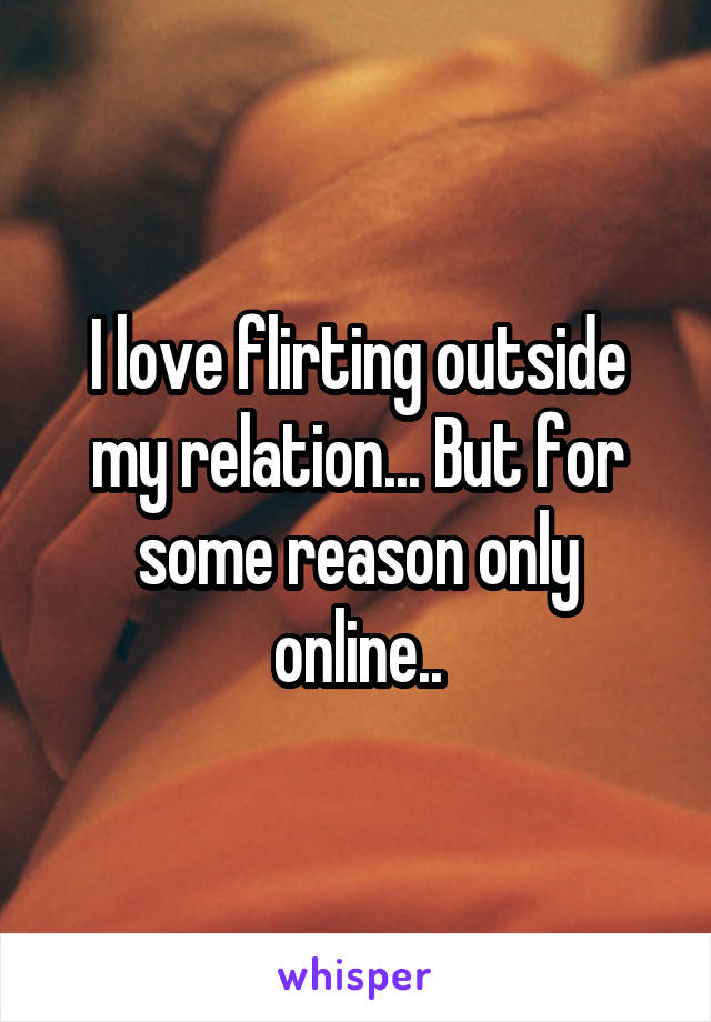 I love flirting outside my relation... But for some reason only online..