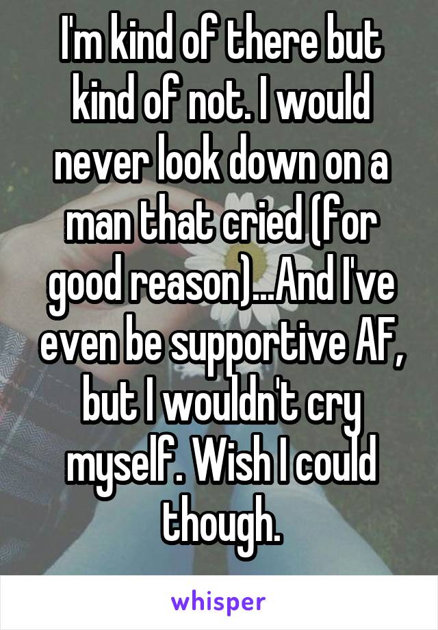 I'm kind of there but kind of not. I would never look down on a man that cried (for good reason)...And I've even be supportive AF, but I wouldn't cry myself. Wish I could though.
