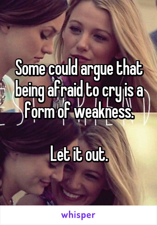 Some could argue that being afraid to cry is a form of weakness.

Let it out.