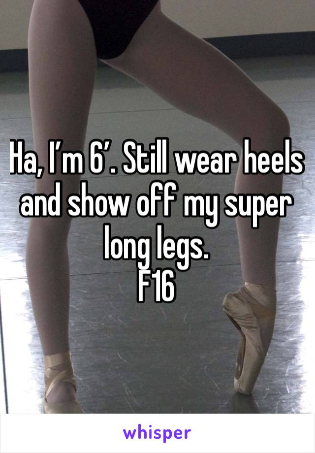 Ha, I’m 6’. Still wear heels and show off my super long legs.   
F16