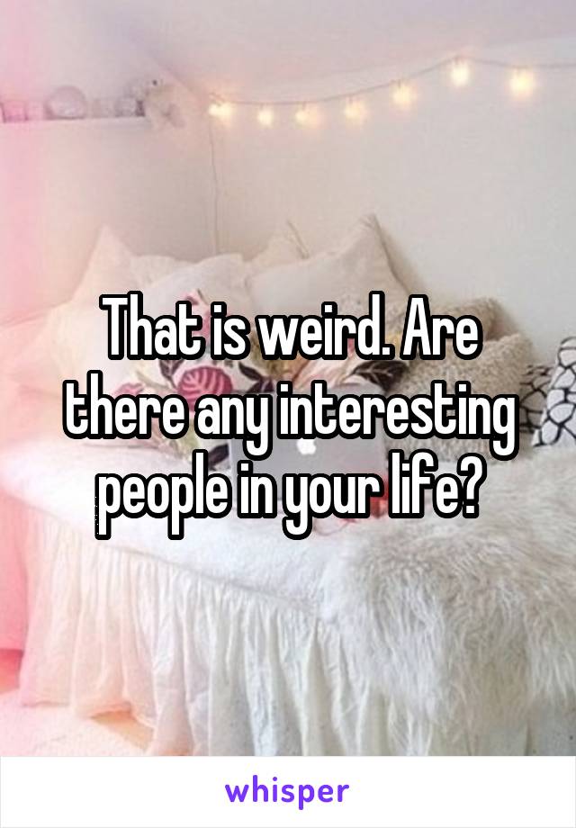 That is weird. Are there any interesting people in your life?