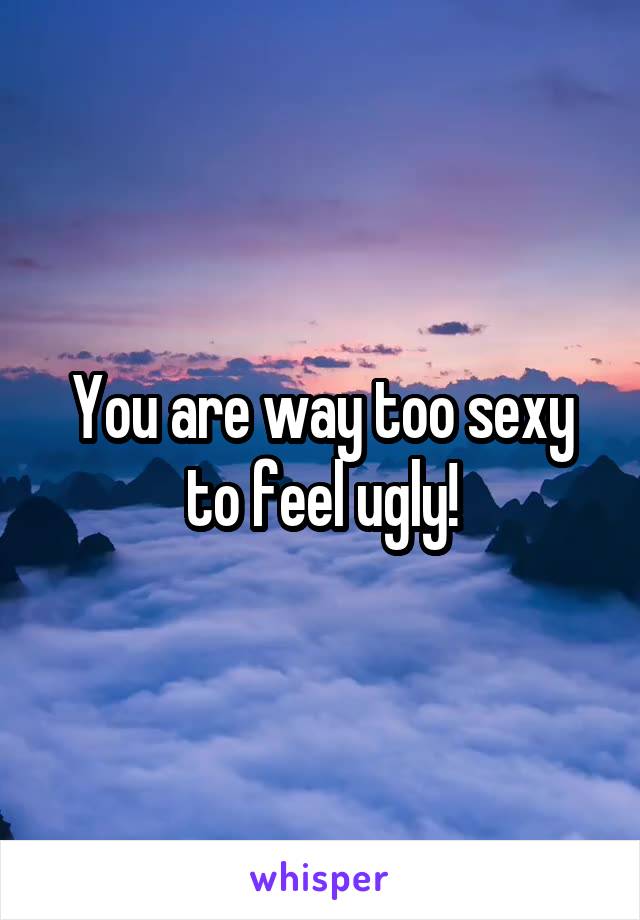 You are way too sexy to feel ugly!