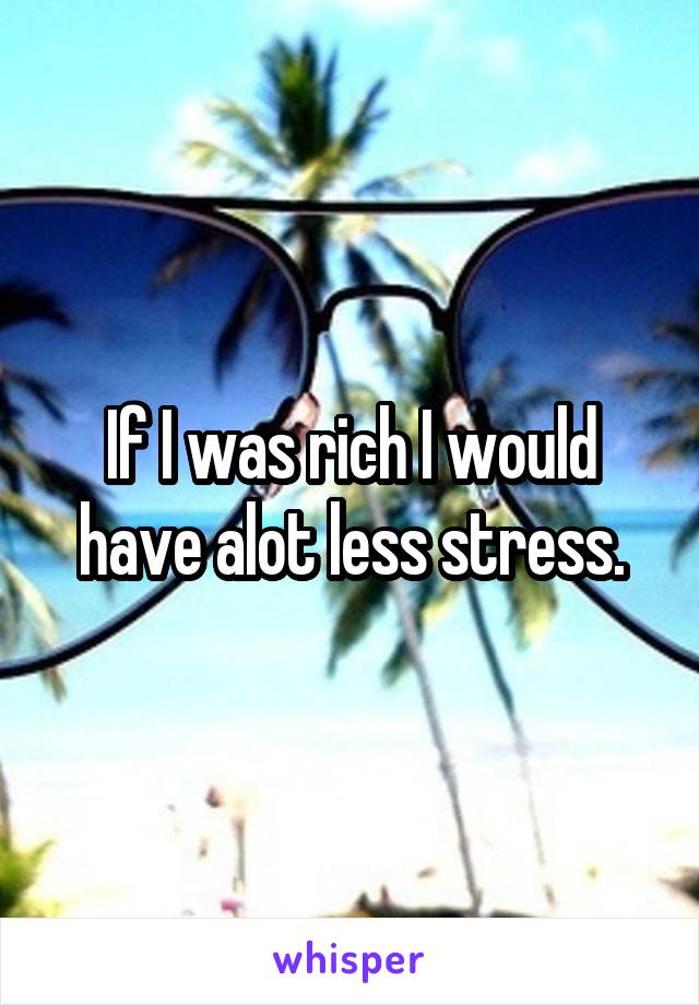 If I was rich I would have alot less stress.