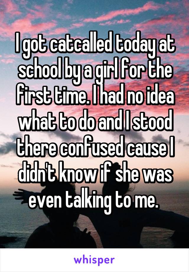 I got catcalled today at school by a girl for the first time. I had no idea what to do and I stood there confused cause I didn't know if she was even talking to me. 
