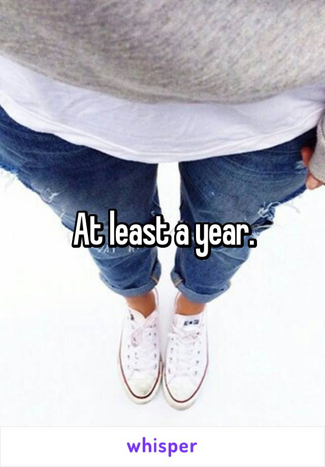 At least a year.