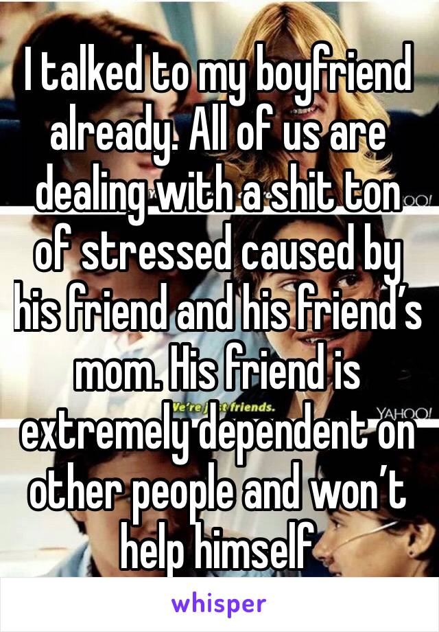I talked to my boyfriend already. All of us are dealing with a shit ton of stressed caused by his friend and his friend’s mom. His friend is extremely dependent on other people and won’t help himself