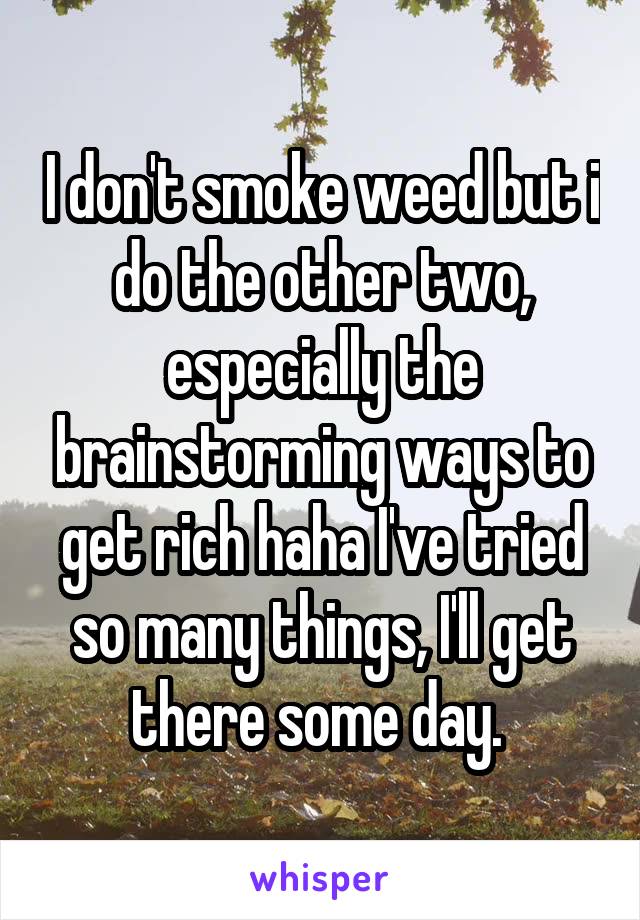 I don't smoke weed but i do the other two, especially the brainstorming ways to get rich haha I've tried so many things, I'll get there some day. 