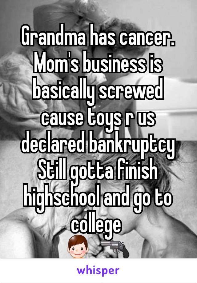 Grandma has cancer.
Mom's business is basically screwed cause toys r us declared bankruptcy
Still gotta finish highschool and go to college 
ðŸ‘¦ ðŸ”« 