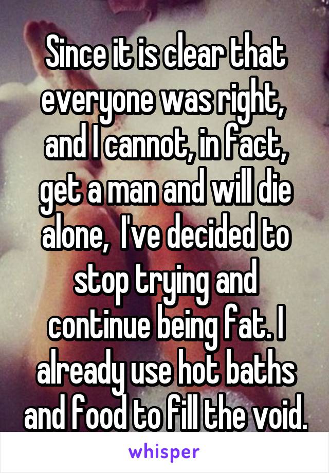 Since it is clear that everyone was right,  and I cannot, in fact, get a man and will die alone,  I've decided to stop trying and continue being fat. I already use hot baths and food to fill the void.