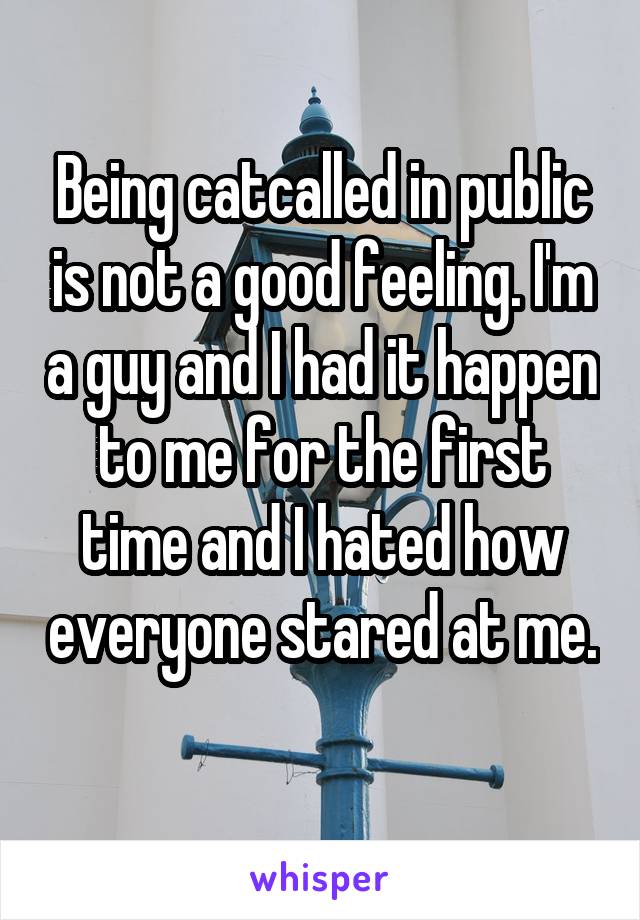 Being catcalled in public is not a good feeling. I'm a guy and I had it happen to me for the first time and I hated how everyone stared at me. 