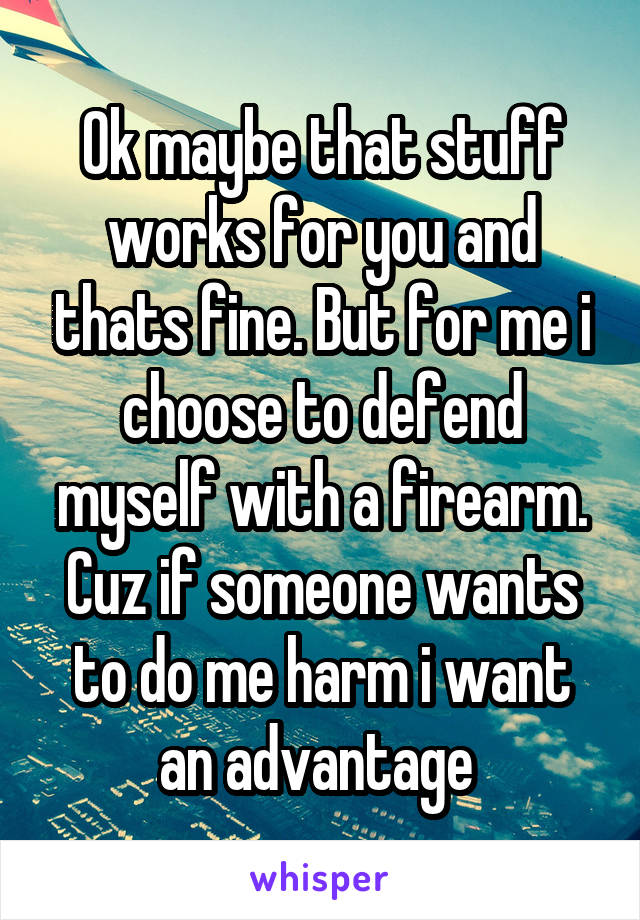 Ok maybe that stuff works for you and thats fine. But for me i choose to defend myself with a firearm. Cuz if someone wants to do me harm i want an advantage 