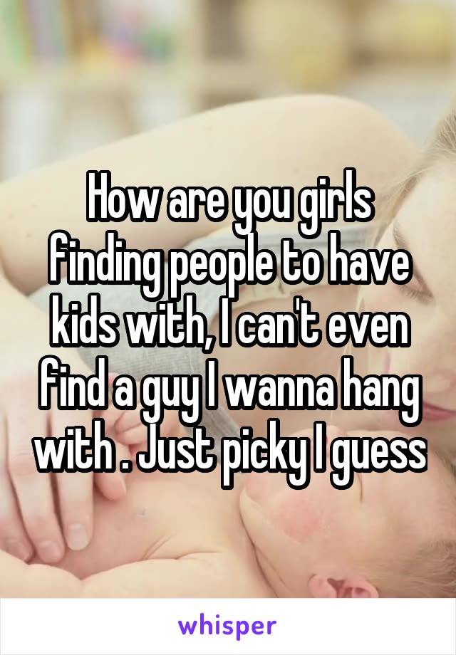 How are you girls finding people to have kids with, I can't even find a guy I wanna hang with . Just picky I guess