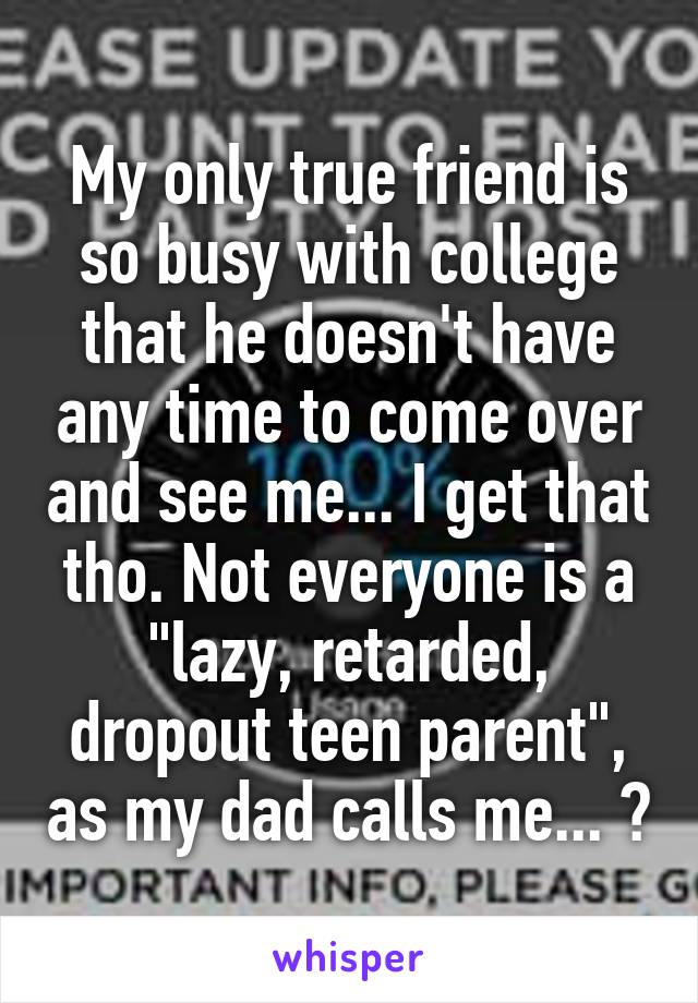 My only true friend is so busy with college that he doesn't have any time to come over and see me... I get that tho. Not everyone is a "lazy, retarded, dropout teen parent", as my dad calls me... 😔