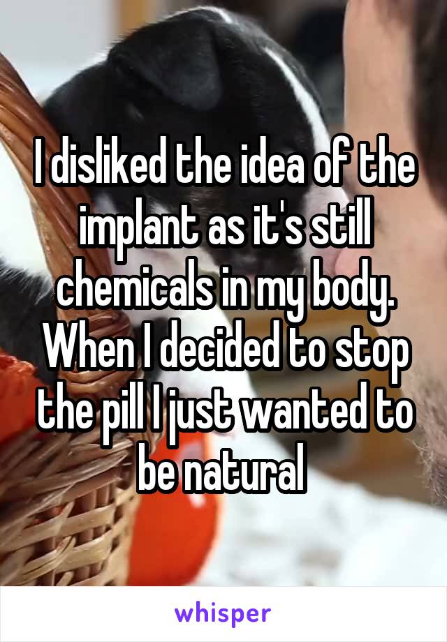 I disliked the idea of the implant as it's still chemicals in my body. When I decided to stop the pill I just wanted to be natural 