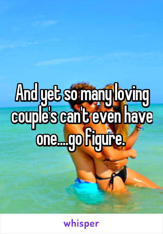 And yet so many loving couple's can't even have one....go figure. 