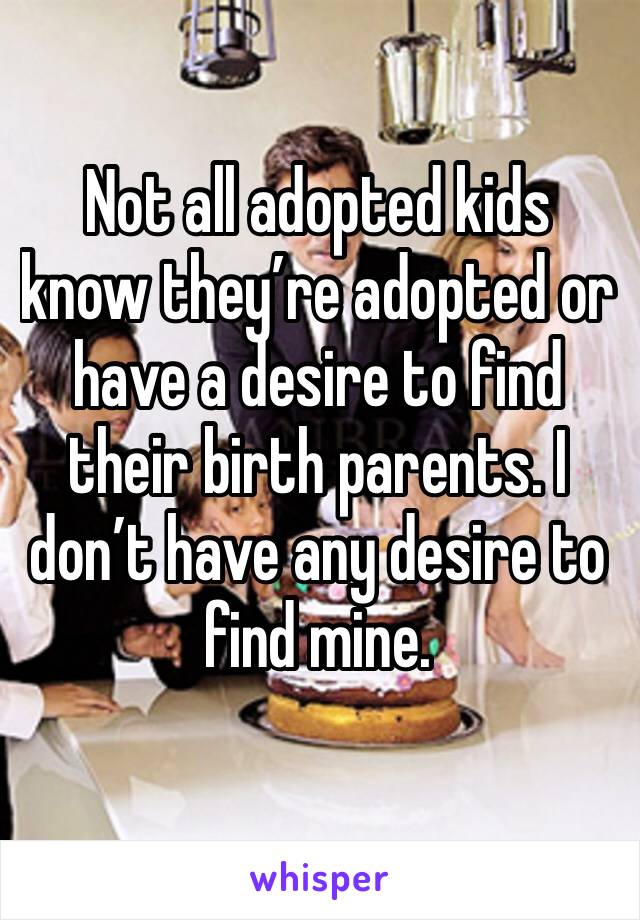 Not all adopted kids know they’re adopted or have a desire to find their birth parents. I don’t have any desire to find mine. 