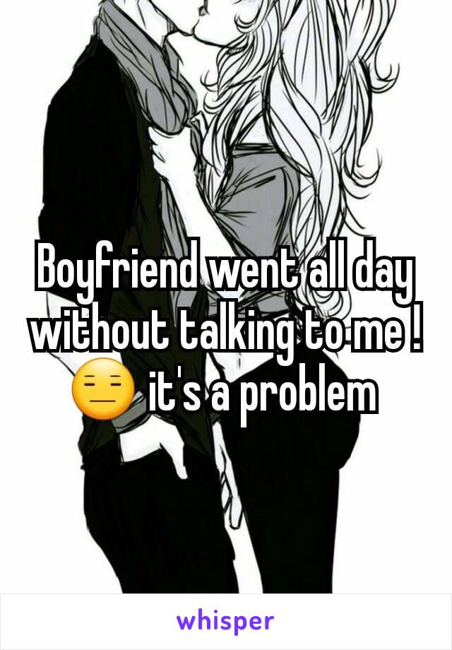 Boyfriend went all day without talking to me ! ðŸ˜‘ it's a problem 