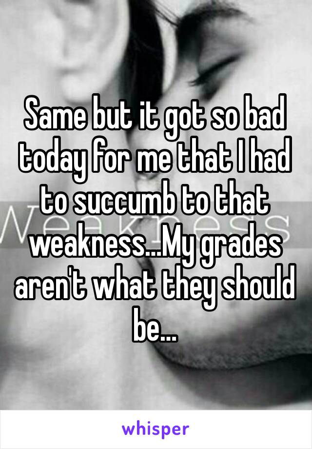 Same but it got so bad today for me that I had to succumb to that weakness…My grades aren't what they should be…