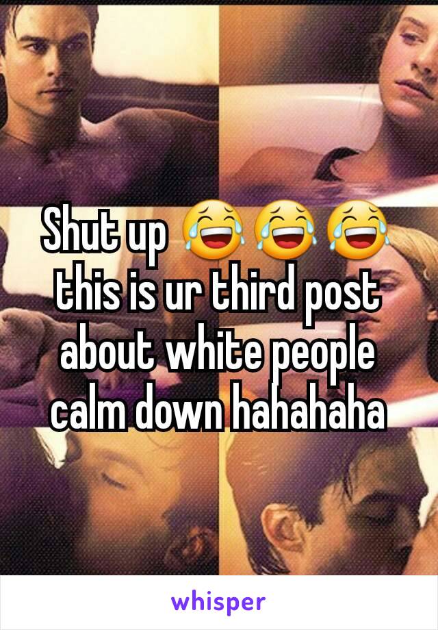 Shut up 😂😂😂 this is ur third post about white people calm down hahahaha