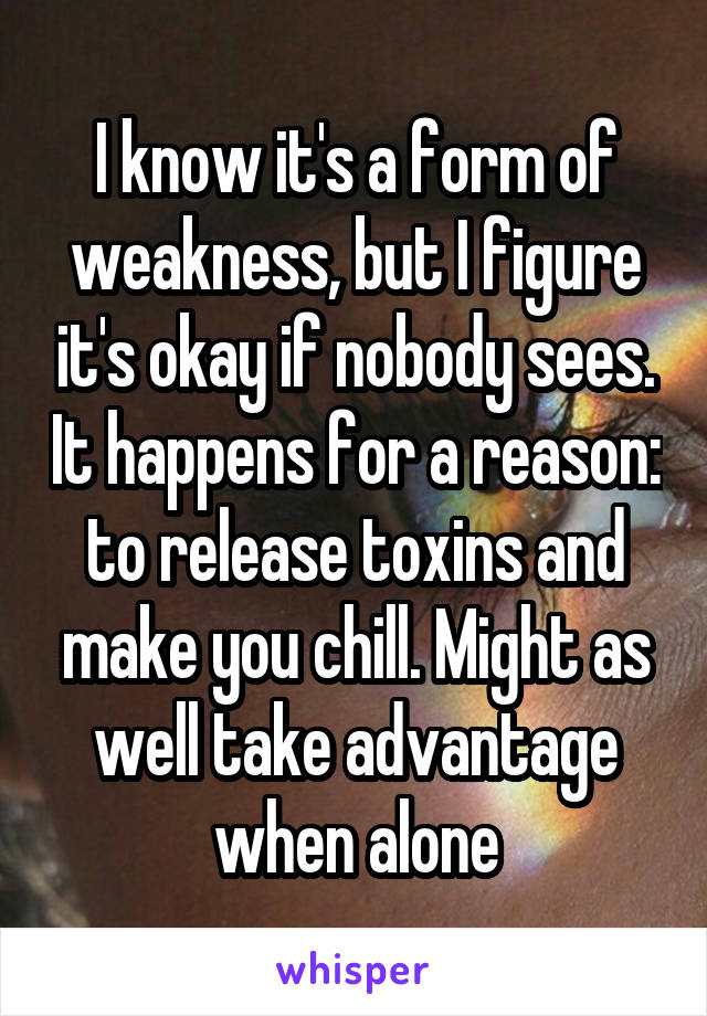 I know it's a form of weakness, but I figure it's okay if nobody sees. It happens for a reason: to release toxins and make you chill. Might as well take advantage when alone