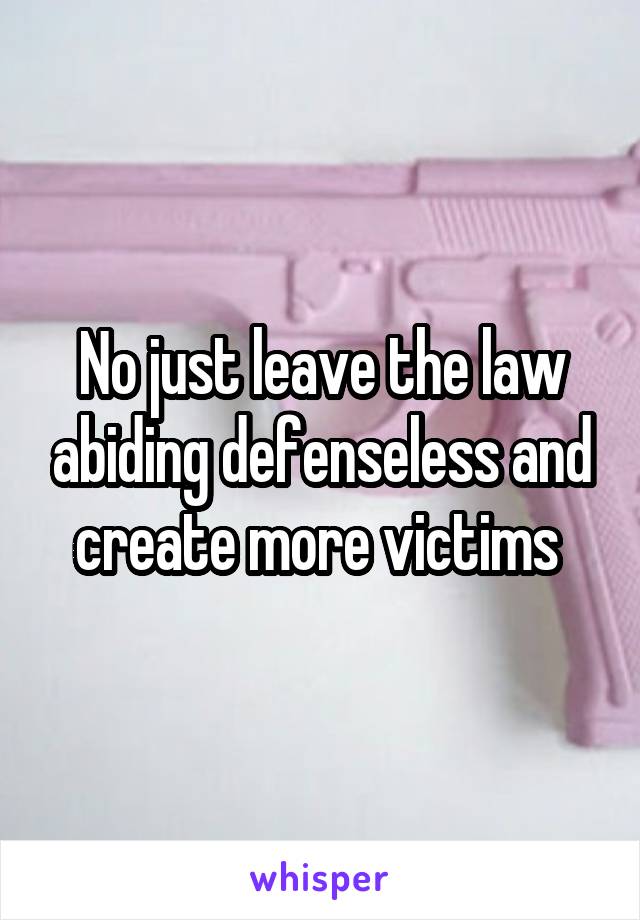 No just leave the law abiding defenseless and create more victims 