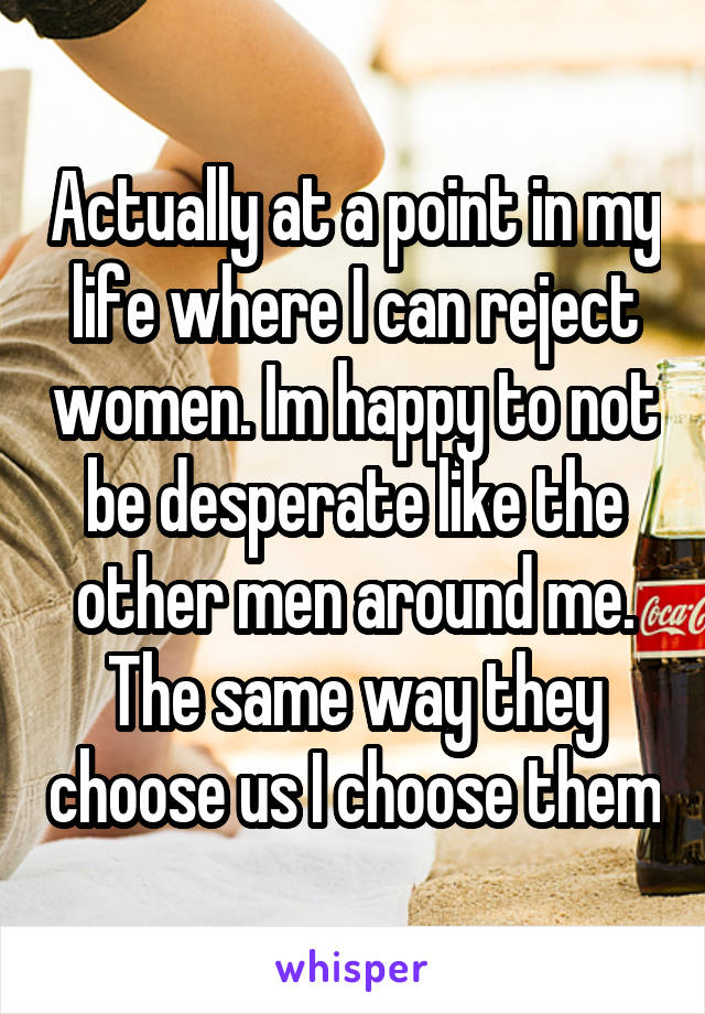 Actually at a point in my life where I can reject women. Im happy to not be desperate like the other men around me. The same way they choose us I choose them