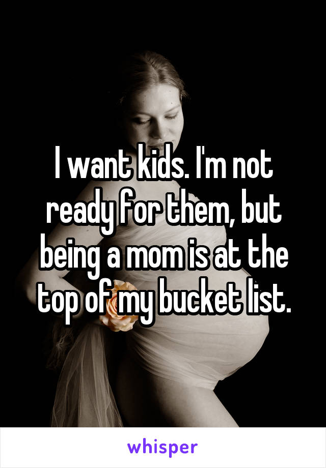 I want kids. I'm not ready for them, but being a mom is at the top of my bucket list.
