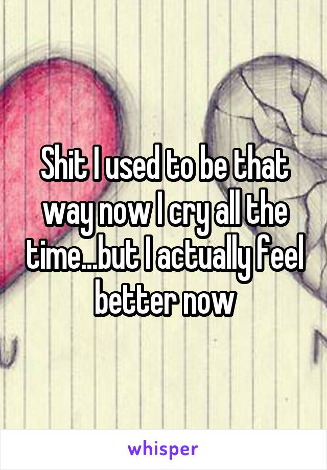 Shit I used to be that way now I cry all the time...but I actually feel better now