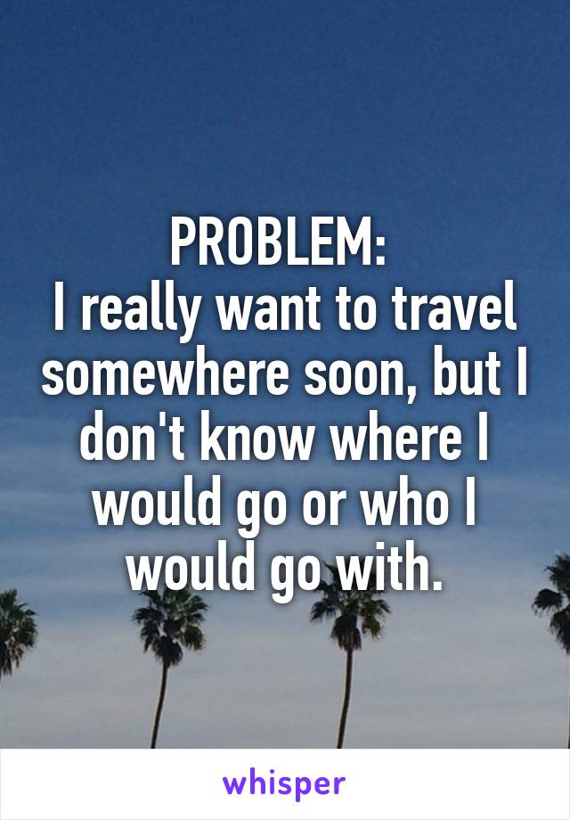 PROBLEM: 
I really want to travel somewhere soon, but I don't know where I would go or who I would go with.