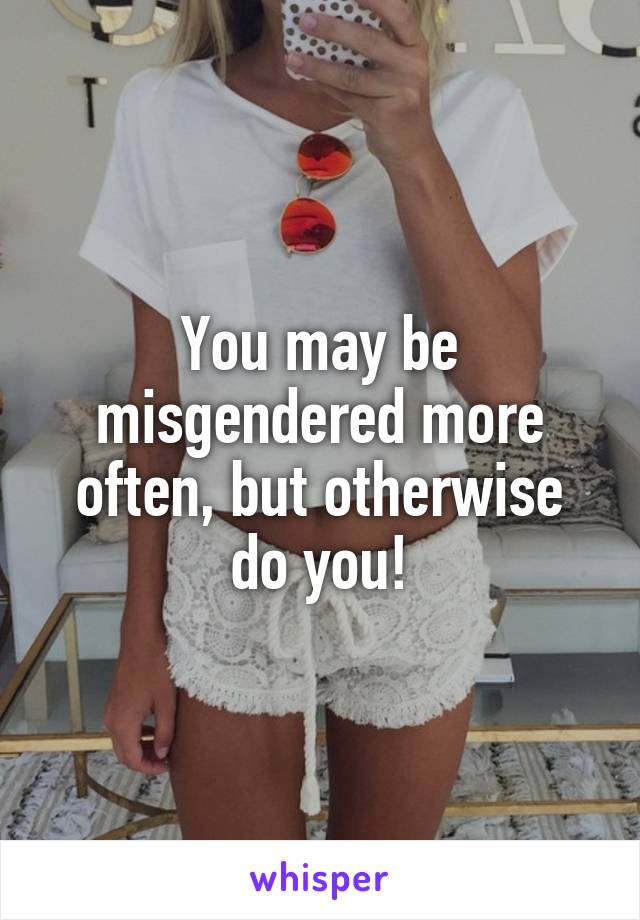 You may be misgendered more often, but otherwise do you!