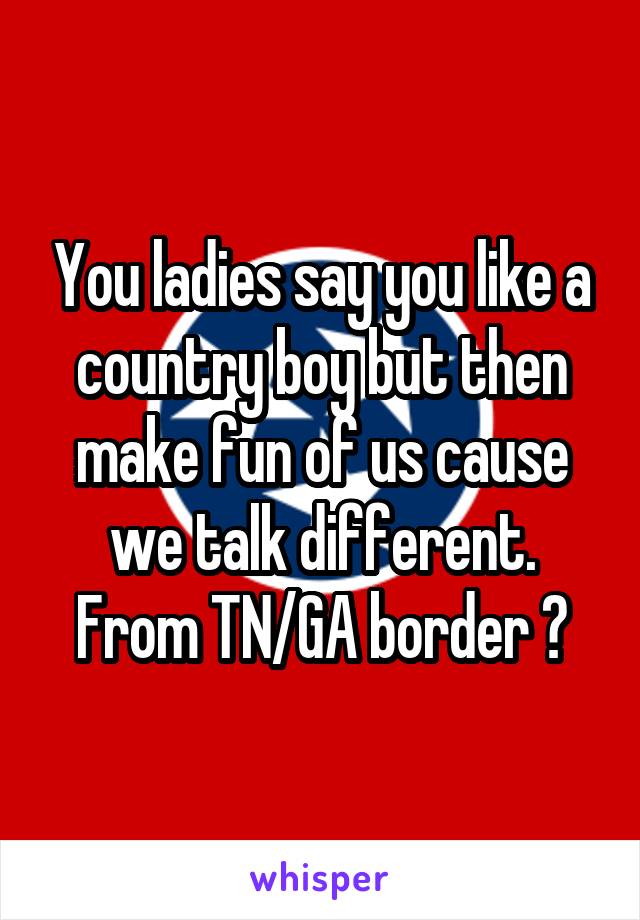 You ladies say you like a country boy but then make fun of us cause we talk different.
From TN/GA border 😉