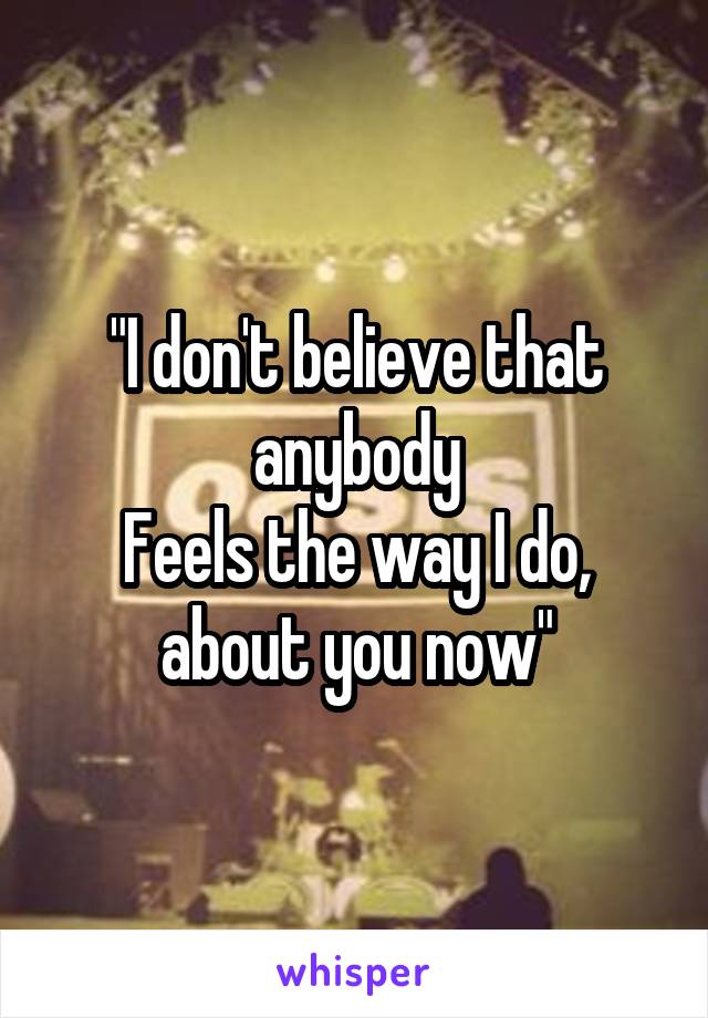"I don't believe that anybody
Feels the way I do, about you now"
