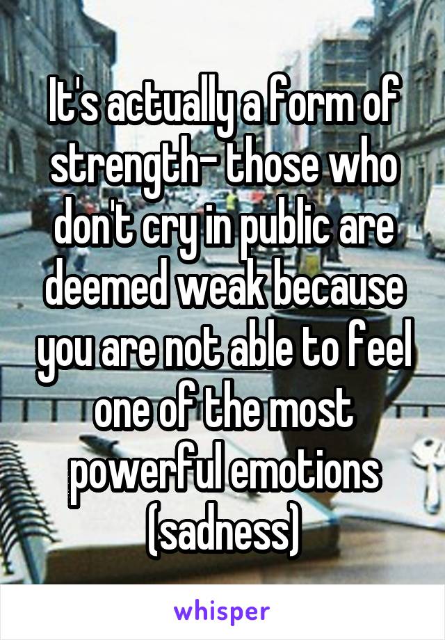 It's actually a form of strength- those who don't cry in public are deemed weak because you are not able to feel one of the most powerful emotions (sadness)