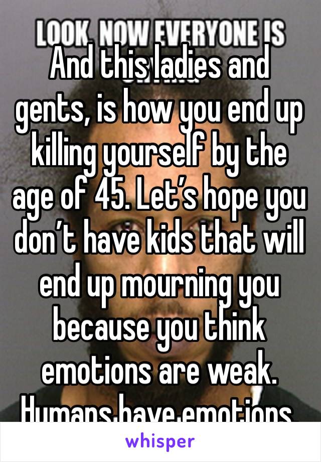 And this ladies and gents, is how you end up killing yourself by the age of 45. Let’s hope you don’t have kids that will end up mourning you because you think emotions are weak. Humans have emotions.