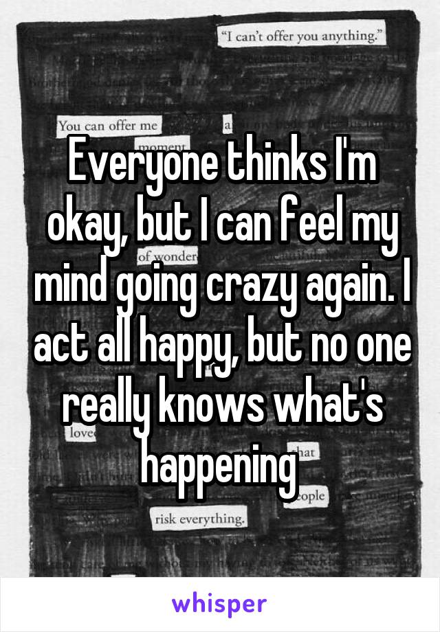 Everyone thinks I'm okay, but I can feel my mind going crazy again. I act all happy, but no one really knows what's happening 
