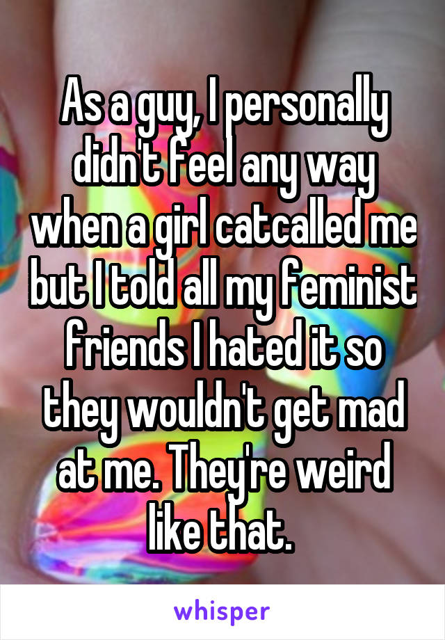 As a guy, I personally didn't feel any way when a girl catcalled me but I told all my feminist friends I hated it so they wouldn't get mad at me. They're weird like that. 