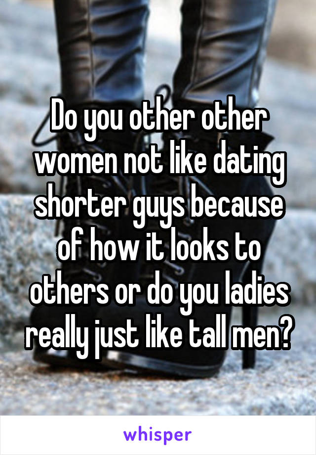 Do you other other women not like dating shorter guys because of how it looks to others or do you ladies really just like tall men?